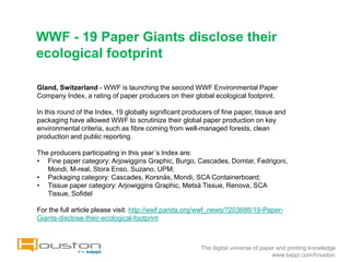 WWF - 19 Paper Giants disclose their
ecological footprint

Gland, Switzerland - WWF is launching the second WWF Environmental Paper
Company Index, a rating of paper producers on their global ecological footprint.

In this round of the Index, 19 globally significant producers of fine paper, tissue and
packaging have allowed WWF to scrutinize their global paper production on key
environmental criteria, such as fibre coming from well-managed forests, clean
production and public reporting.

The producers participating in this year´s Index are:
• Fine paper category: Arjowiggins Graphic, Burgo, Cascades, Domtar, Fedrigoni,
   Mondi, M-real, Stora Enso, Suzano, UPM;
• Packaging category: Cascades, Korsnäs, Mondi, SCA Containerboard;
• Tissue paper category: Arjowiggins Graphic, Metsä Tissue, Renova, SCA
   Tissue, Sofidel

For the full article please visit: http://wwf.panda.org/wwf_news/?203686/19-Paper-
Giants-disclose-their-ecological-footprint



                                                         The digital universe of paper and printing knowledge
                                                                                     www.sappi.com/houston
 