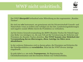WWF nicht unkritisch.

Der WWF überprüft fortlaufend seine Mitwirkung an den sogenannten „Runden
Tischen“.

Sie sind nur ein Instrument, um gemeinsam mit der Privatwirtschaft Umwelt- und
Naturschutz voran zu treiben und verfolgen sie das Ziel, Landnutzungsänderungen
und negative soziale Effekte durch die Produktion zu verhindern.

Auf der letzten Generalversammlung des RSPO (Runden Tisches für Palmöl) lagen
eine Reihe von Anträgen vor, die zum Teil auf die Verwässerung der Kriterien und
Prinzipien des Runden Tisches abzielten. Der WWF konnte eine Mehrheit der
Versammlung davon überzeugen, diese Anträge im März 2012
abzulehnen.

In der weiteren Diskussion wird es darum gehen, die Prinzipien und Kriterien für
die Palmölproduktion zu verschärfen. Dazu hat der WWF diverse Anträge
eingebracht.

Es geht dabei u.a. um mehr Transparenz, die Begrenzung des
Chemikalieneinsatzes und den besseren Schutz von Torfmoorböden.
 