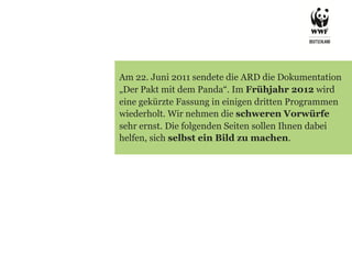 Am 22. Juni 2011 sendete die ARD die Dokumentation
„Der Pakt mit dem Panda“. Im Frühjahr 2012 wird
eine gekürzte Fassung in einigen dritten Programmen
wiederholt. Wir nehmen die schweren Vorwürfe
sehr ernst. Die folgenden Seiten sollen Ihnen dabei
helfen, sich selbst ein Bild zu machen.
 