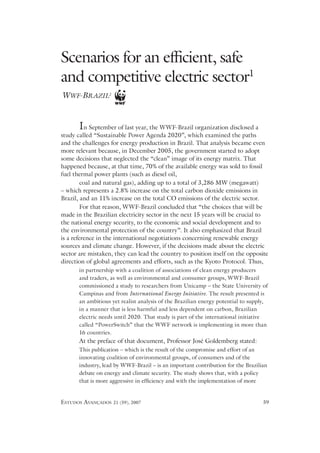 Scenarios for an efﬁcient, safe
and competitive electric sector1
WWF-BRAZIL2


       In   September of last year, the WWF-Brazil organization disclosed a
study called “Sustainable Power Agenda 2020”, which examined the paths
and the challenges for energy production in Brazil. That analysis became even
more relevant because, in December 2005, the government started to adopt
some decisions that neglected the “clean” image of its energy matrix. That
happened because, at that time, 70% of the available energy was sold to fossil
fuel thermal power plants (such as diesel oil,
         coal and natural gas), adding up to a total of 3,286 MW (megawatt)
– which represents a 2.8% increase on the total carbon dioxide emissions in
Brazil, and an 11% increase on the total CO emissions of the electric sector.
         For that reason, WWF-Brazil concluded that “the choices that will be
made in the Brazilian electricity sector in the next 15 years will be crucial to
the national 