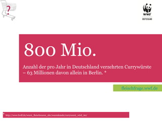 800 Mio.  TET Anzahl der pro Jahr in Deutschland verzehrten Currywürste – 63 Millionen davon allein in Berlin. * *  http://www.bvdf.de/wurst_fleischwaren_abc/warenkunde/currywurst_wird_60/ fleischfrage.wwf.de 