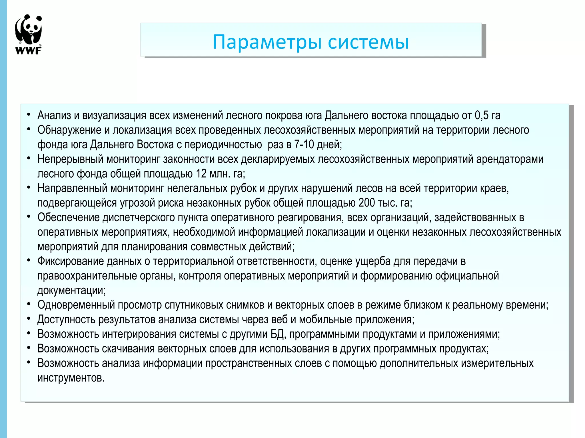 • Анализ и визуализация всех изменений лесного покрова юга Дальнего востока площадью от 0,5 га 
• Обнаружение и локализация всех проведенных лесохозяйственных мероприятий на территории лесного 
фонда юга Дальнего Востока с периодичностью раз в 7-10 дней; 
• Непрерывный мониторинг законности всех декларируемых лесохозяйственных мероприятий арендаторами 
лесного фонда общей площадью 12 млн. га; 
• Направленный мониторинг нелегальных рубок и других нарушений лесов на всей территории краев, 
подвергающейся угрозой риска незаконных рубок общей площадью 200 тыс. га; 
• Обеспечение диспетчерского пункта оперативного реагирования, всех организаций, задействованных в 
оперативных мероприятиях, необходимой информацией локализации и оценки незаконных лесохозяйственных 
мероприятий для планирования совместных действий; 
• Фиксирование данных о территориальной ответственности, оценке ущерба для передачи в 
правоохранительные органы, контроля оперативных мероприятий и формированию официальной 
документации; 
• Одновременный просмотр спутниковых снимков и векторных слоев в режиме близком к реальному времени; 
• Доступность результатов анализа системы через веб и мобильные приложения; 
• Возможность интегрирования системы с другими БД, программными продуктами и приложениями; 
• Возможность скачивания векторных слоев для использования в других программных продуктах; 
• Возможность анализа информации пространственных слоев с помощью дополнительных измерительных 
инструментов. 
27 Ноябрь, 2014 - 17 
ППааррааммееттррыы ссииссттееммыы 
• Анализ и визуализация всех изменений лесного покрова юга Дальнего востока площадью от 0,5 га 
• Обнаружение и локализация всех проведенных лесохозяйственных мероприятий на территории лесного 
фонда юга Дальнего Востока с периодичностью раз в 7-10 дней; 
• Непрерывный мониторинг законности всех декларируемых лесохозяйственных мероприятий арендаторами 
лесного фонда общей площадью 12 млн. га; 
• Направленный мониторинг нелегальных рубок и других нарушений лесов на всей территории краев, 
подвергающейся угрозой риска незаконных рубок общей площадью 200 тыс. га; 
• Обеспечение диспетчерского пункта оперативного реагирования, всех организаций, задействованных в 
оперативных мероприятиях, необходимой информацией локализации и оценки незаконных лесохозяйственных 
мероприятий для планирования совместных действий; 
• Фиксирование данных о территориальной ответственности, оценке ущерба для передачи в 
правоохранительные органы, контроля оперативных мероприятий и формированию официальной 
документации; 
• Одновременный просмотр спутниковых снимков и векторных слоев в режиме близком к реальному времени; 
• Доступность результатов анализа системы через веб и мобильные приложения; 
• Возможность интегрирования системы с другими БД, программными продуктами и приложениями; 
• Возможность скачивания векторных слоев для использования в других программных продуктах; 
• Возможность анализа информации пространственных слоев с помощью дополнительных измерительных 
инструментов. 
 