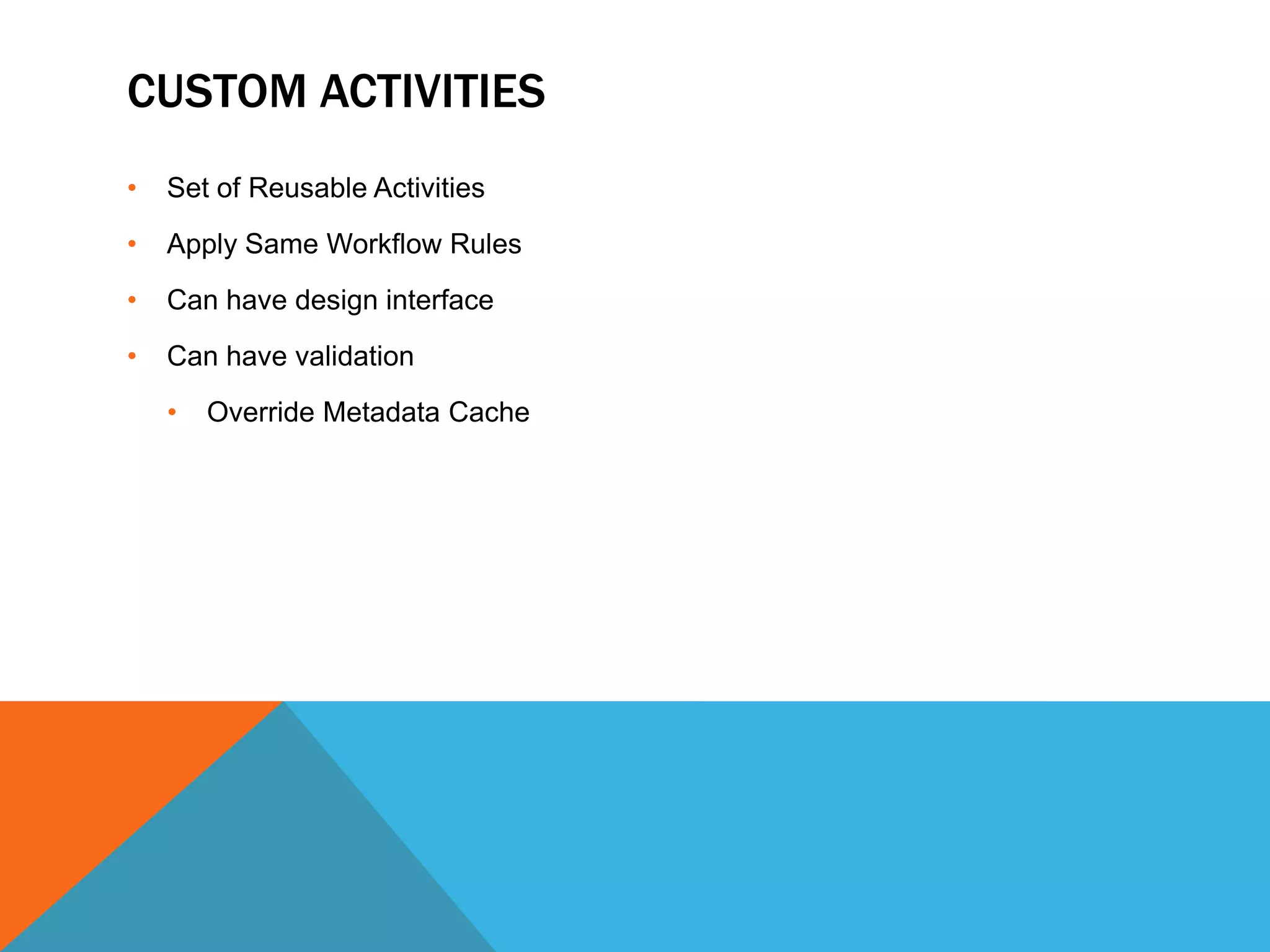 CUSTOM ACTIVITIES
•   Set of Reusable Activities
•   Apply Same Workflow Rules
•   Can have design interface
•   Can have validation
    •   Override Metadata Cache
 