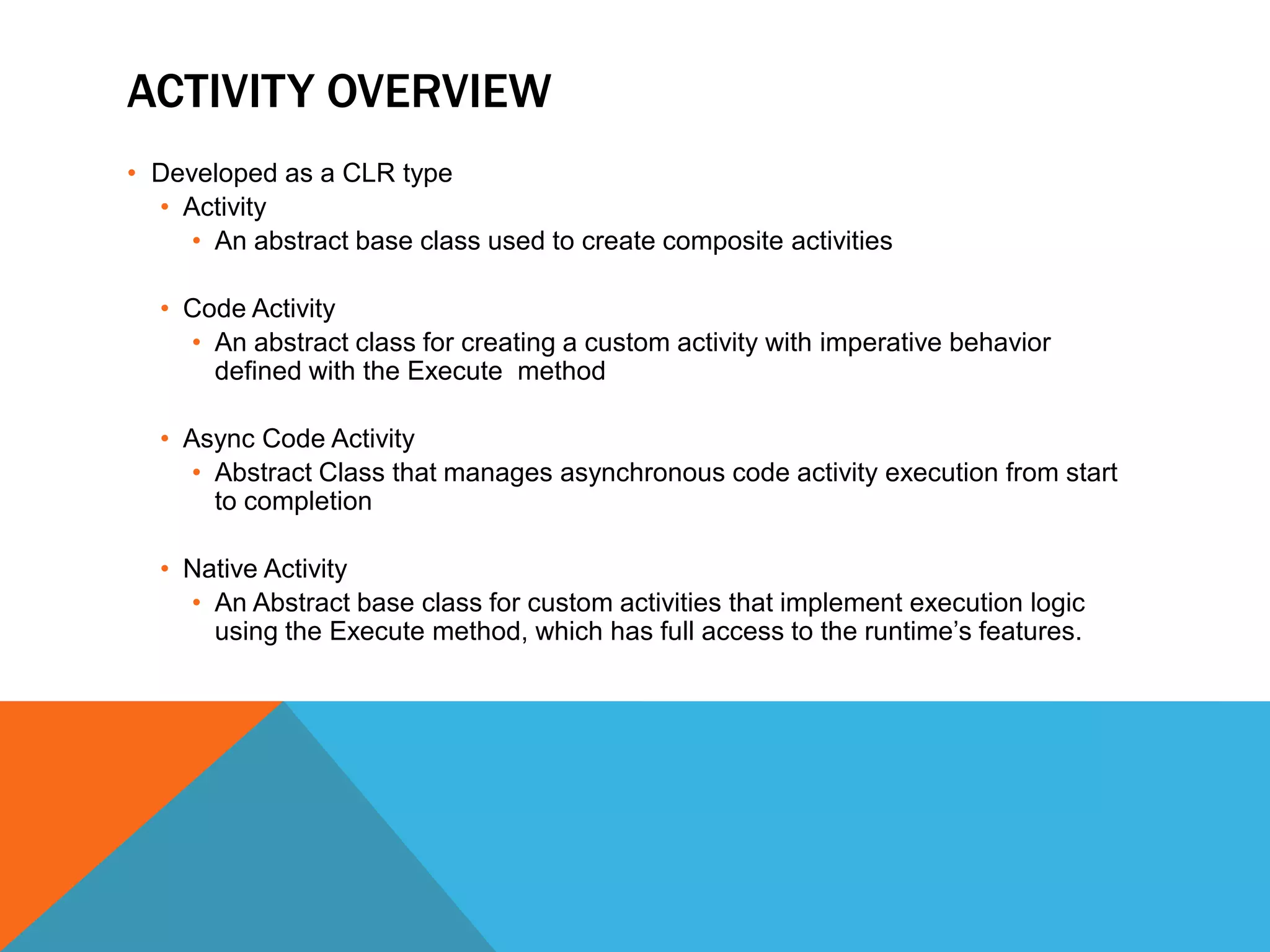 ACTIVITY OVERVIEW
• Developed as a CLR type
  • Activity
     • An abstract base class used to create composite activities

  • Code Activity
    • An abstract class for creating a custom activity with imperative behavior
      defined with the Execute method

  • Async Code Activity
     • Abstract Class that manages asynchronous code activity execution from start
       to completion

  • Native Activity
    • An Abstract base class for custom activities that implement execution logic
      using the Execute method, which has full access to the runtime’s features.
 
