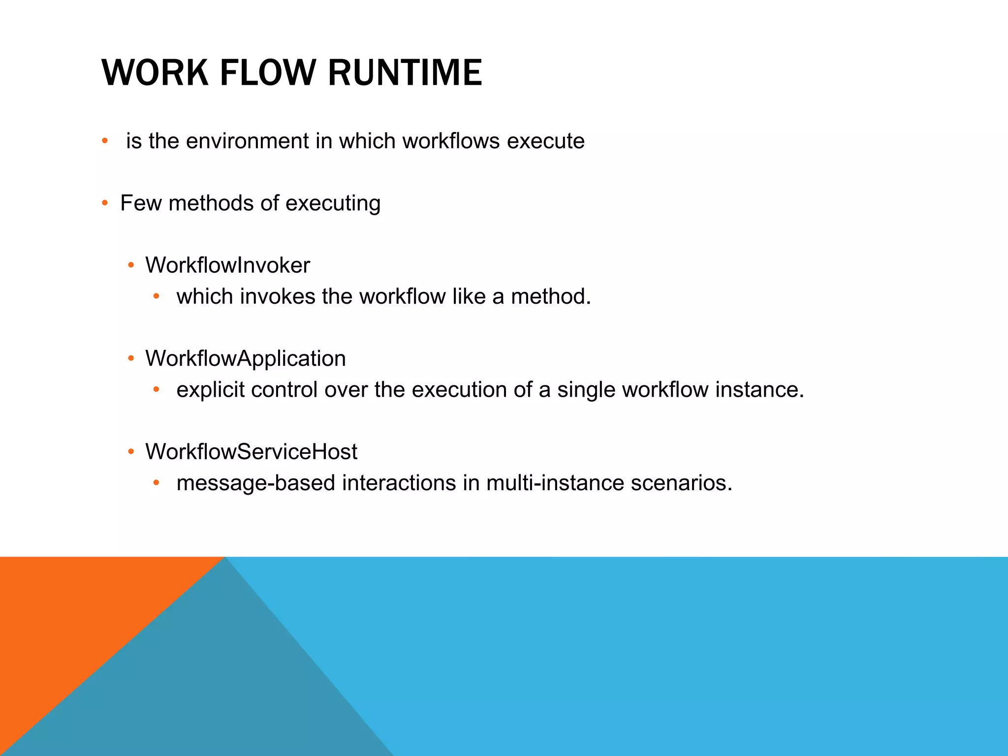 WORK FLOW RUNTIME
• is the environment in which workflows execute

• Few methods of executing

  • WorkflowInvoker
    • which invokes the workflow like a method.

  • WorkflowApplication
    • explicit control over the execution of a single workflow instance.

  • WorkflowServiceHost
    • message-based interactions in multi-instance scenarios.
 