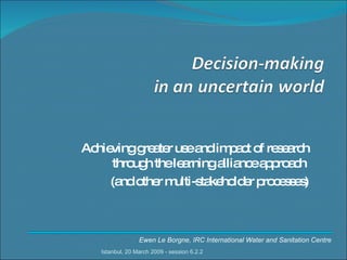 Achieving greater use and impact of research through the learning alliance approach  (and other multi-stakeholder processes) Ewen Le Borgne, IRC International Water and Sanitation Centre Istanbul, 20 March 2009 - session 6.2.2 