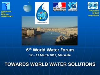 International
International
                                                      Network
Office
                                                      Of Basin
For Water
                                                 Organizations
PARIS-FRANCE




                6th World Water Forum
                 12 – 17 March 2012, Marseille

   TOWARDS WORLD WATER SOLUTIONS
 