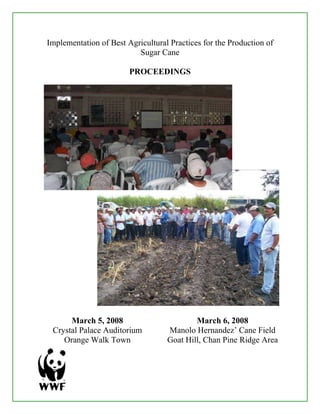 Implementation of Best Agricultural Practices for the Production of
                          Sugar Cane

                        PROCEEDINGS




      March 5, 2008                        March 6, 2008
 Crystal Palace Auditorium         Manolo Hernandez’ Cane Field
    Orange Walk Town               Goat Hill, Chan Pine Ridge Area
 