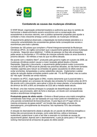 WWF-Brasil           Tel: +55 61 3364-7400
                                                                         Fax: +55 61 3364-7474
                                                    SHIS EQ QL 06/08     Panda@wwf.org.br
                                                    Conj. “E” 2º andar   http://www.wwf.org.br
                                                    Lago Sul 71620-430
                                                    Brasília-DF
                                                    Brasil




             Combatendo as causas das mudanças climáticas

O WWF-Brasil, organização ambiental brasileira e autônoma que atua no sentido de
harmonizar o desenvolvimento social e econômico com a conservação dos
ecossistemas e recursos naturais, vem a público apresentar propostas para ajudar a
combater a mais crescente ameaça contra o planeta: as mudanças climáticas.
O aquecimento global já observado, a degradação da biodiversidade planetária e a
crescente vulnerabilidade dos ecossistemas globais terão conseqüências sociais e
econômicas para todo o planeta.
Cientistas de 100 países que compõem o Painel Intergovernamental de Mudanças
Climáticas (IPCC, do inglês) concordam que o aquecimento global já provoca mudanças
no planeta. Segundo seus relatóriosi, 1 bilhão de pessoas na Ásia são ameaçadas
pelas secas ou enchentes e 175 milhões de crianças sofrerão todos os anos durante a
próxima década – 50 milhões a mais do que na última década.
De acordo com o relatório Sternii, produzido pelo governo inglês em outubro de 2006, as
mudanças climáticas podem causar a maior recessão global desde a Grande
Depressão. Segundo o documento, o aquecimento global poderá custar à economia
mundial até 20% do PIB anual do planeta nas próximas décadas, se não forem tomadas
medidas urgentes para reduzir as emissões de gases causadores do efeito estufa e
evitar enchentes, tempestades e outras catástrofes naturais. Implementar e adotar
ações de redução destas emissões poderá custar até 1% do PIB global, mas os custos
da “não ação” deverão ser ainda maiores.
O relatório do IPCC, órgão ligado à ONU, mostra claramente que é possível deter o
aquecimento global, se o processo de redução das emissões for iniciado antes de 2015.
De acordo com o documento, para salvar o clima do nosso planeta, a humanidade terá
de diminuir de 50% a 85% as emissões de CO2 até a metade deste século.
No Brasil, uma das maiores ameaças é a projeção de desertificação do semi-árido
brasileiro, que provocaria, além de fome e doenças, um êxodo com conseqüências
sociais e econômicas inimagináveis.
Produzindo gases de efeito estufa – Embora o Brasil possua uma matriz energética
considerada mais limpa, por ser baseada em sua maior parte em hidrelétricas e com
uma parcela considerável de biocombustíveis. O país figura em 4º lugar entre os
maiores emissores de gases estufaiii, em função das queimadas oriundas do
desmatamento, principalmente da Amazônia. Isto representa 75% das emissões
brasileirasiv.
A redução do desmatamento aliada à adoção de um pacote de eficiência energética e
fontes não-convencionais de energia, como solar-térmica, eólica e biomassa
sustentável, poderá levar o país a ser líder e exemplo no combate as causas do
aquecimento global. Apenas sem o desmatamento, o país já cairia para o 18º lugar no
ranking internacional de emissores de gases do efeito estufav.
 