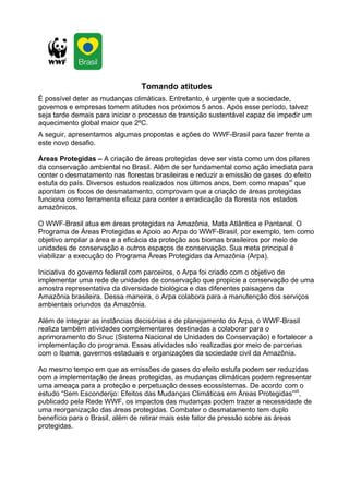 Tomando atitudes
É possível deter as mudanças climáticas. Entretanto, é urgente que a sociedade,
governos e empresas tomem atitudes nos próximos 5 anos. Após esse período, talvez
seja tarde demais para iniciar o processo de transição sustentável capaz de impedir um
aquecimento global maior que 2ºC.
A seguir, apresentamos algumas propostas e ações do WWF-Brasil para fazer frente a
este novo desafio.

Áreas Protegidas – A criação de áreas protegidas deve ser vista como um dos pilares
da conservação ambiental no Brasil. Além de ser fundamental como ação imediata para
conter o desmatamento nas florestas brasileiras e reduzir a emissão de gases do efeito
estufa do país. Diversos estudos realizados nos últimos anos, bem como mapasvi que
apontam os focos de desmatamento, comprovam que a criação de áreas protegidas
funciona como ferramenta eficaz para conter a erradicação da floresta nos estados
amazônicos.

O WWF-Brasil atua em áreas protegidas na Amazônia, Mata Atlântica e Pantanal. O
Programa de Áreas Protegidas e Apoio ao Arpa do WWF-Brasil, por exemplo, tem como
objetivo ampliar a área e a eficácia da proteção aos biomas brasileiros por meio de
unidades de conservação e outros espaços de conservação. Sua meta principal é
viabilizar a execução do Programa Áreas Protegidas da Amazônia (Arpa).

Iniciativa do governo federal com parceiros, o Arpa foi criado com o objetivo de
implementar uma rede de unidades de conservação que propicie a conservação de uma
amostra representativa da diversidade biológica e das diferentes paisagens da
Amazônia brasileira. Dessa maneira, o Arpa colabora para a manutenção dos serviços
ambientais oriundos da Amazônia.

Além de integrar as instâncias decisórias e de planejamento do Arpa, o WWF-Brasil
realiza também atividades complementares destinadas a colaborar para o
aprimoramento do Snuc (Sistema Nacional de Unidades de Conservação) e fortalecer a
implementação do programa. Essas atividades são realizadas por meio de parcerias
com o Ibama, governos estaduais e organizações da sociedade civil da Amazônia.

Ao mesmo tempo em que as emissões de gases do efeito estufa podem ser reduzidas
com a implementação de áreas protegidas, as mudanças climáticas podem representar
uma ameaça para a proteção e perpetuação desses ecossistemas. De acordo com o
estudo “Sem Esconderijo: Efeitos das Mudanças Climáticas em Áreas Protegidas”vii,
publicado pela Rede WWF, os impactos das mudanças podem trazer a necessidade de
uma reorganização das áreas protegidas. Combater o desmatamento tem duplo
benefício para o Brasil, além de retirar mais este fator de pressão sobre as áreas
protegidas.
 