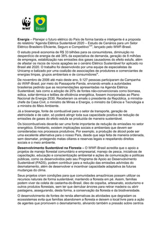 Energia – Planejar o futuro elétrico do País de forma barata e inteligente é a proposta
do relatório “Agenda Elétrica Sustentável 2020 – Estudo de Cenários para um Setor
Elétrico Brasileiro Eficiente, Seguro e Competitivo”viii, lançado pelo WWF-Brasil.
O estudo prevê economia de R$ 33 bilhões para os consumidores, diminuição no
desperdício de energia de até 38% da expectativa de demanda, geração de 8 milhões
de empregos, estabilização nas emissões dos gases causadores do efeito estufa, além
de afastar os riscos de novos apagões se o cenário Elétrico Sustentável for aplicado no
Brasil até 2020. O trabalho foi desenvolvido por uma equipe de especialistas da
Unicamp e balizado por uma coalizão de associações de produtores e comerciantes de
energias limpas, grupos ambientais e de consumidoresix.
De novembro de 2006 até maio deste ano, 9.127 pessoas participaram da Campanha
do WWF-Brasil, por meio do Passaporte Panda, enviando emails a autoridades
brasileiras pedindo que as recomendações apresentadas na Agenda Elétrica
Sustentável, tais como a adoção de 20% de fontes não-convencionais como biomasa,
eólica, solar-térmica e leilões de eficiência energética, fossem incorporadas ao Plano
Nacional de Energia 2030. Receberam os emails o presidente da República, a ministra-
chefe da Casa Civil, o ministro de Minas e Energia, o ministro da Ciência e Tecnologia e
a ministra do Meio Ambiente.
Já a bioenergia, fonte de combustível para o setor de transporte, geração de
eletricidade e de calor, só poderá atingir toda sua capacidade positiva de redução de
emissões de gases do efeito estufa se produzida de maneira sustentável.
Os biocombustíveis deverão ser uma fonte importante de redução de emissões no setor
energético. Entretanto, existem implicações sociais e ambientais que devem ser
consideradas nos processos produtivos. Por exemplo, a produção de álcool pode ser
uma excelente alternativa para o nosso País, desde que seja feita de maneira ordenada,
sem desmatar, protegendo matas ciliares e reservas legais e respeitando direitos
sociais e o meio ambiente.
Desenvolvimento Sustentável na Floresta – O WWF-Brasil acredita que o apoio a
projetos de manejo florestal comunitário e empresarial, manejo de pesca, iniciativas de
capacitação, educação e conscientização ambiental e ações de comunicação e políticas
públicas, como os desenvolvidos pelo seu Programa de Apoio ao Desenvolvimento
Sustentável (PADS), podem contribuir para a redução das emissões advindas do
desmatamento, além de desenvolver e incentivar capacidade adaptativa às futuras
mudanças do clima.
Seus projetos criam condições para que comunidades amazônicas possam utilizar os
recursos naturais de forma sustentável, mantendo a floresta em pé. Assim, famílias
podem viver da coleta de castanha-do-Brasil, óleo de copaíba, artesanato, ecoturismo e
outros produtos florestais, sem ter que derrubar árvores para retirar madeira ou abrir
pastagens, assegurando, desta forma, a conservação da floresta e da biodiversidade.
O desenvolvimento de fontes de renda alternativas às atividades que degradam os
ecossistemas evita que famílias abandonem a floresta e deixem o local livre para a ação
de agentes que promovem o desmatamento, aliviando também a pressão sobre centros
 