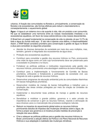 urbanos. A fixação das comunidades na floresta e, principalmente, a conservação da
floresta e de ecossistemas, são formas efetivas para reduzir o desmatamento e,
conseqüentemente, o aquecimento global.
Água - A água é um sistema vivo e de suporte à vida, não um produto a ser consumido.
Há que se estabelecer uma harmonia entre as nossas necessidades imediatas e os
ecossistemas aquáticos, em favor da nossa sobrevivência e dos nossos descendentes.
O Brasil tem um papel fundamental na conservação da vida no planeta, já que 13,7% de
toda a água do mundo está aqui. E isto não é apenas uma dádiva, é responsabilidade!
Assim, o WWF-Brasil considera prioritário para conservação e gestão de água no Brasil
e atua para consolidar as seguintes propostas:
   •   Atender às diversas demandas da sociedade por meio dos usos múltiplos, mas,
       também, garantir a integridade dos ecossistemas de água doce;
   •   Proteção dos ecossistemas aquáticos;
   •   Contribuir para consolidar a gestão dos recursos hídricos no País, promovendo
       uma visão da água como um ciclo cujo funcionamento deve ser preservado para
       a sociedade no presente e no futuro;
   •   Fortalecer as políticas públicas e instituições responsáveis pela gestão dos
       recursos hídricos, promovendo uma abordagem sistêmica da bacia hidrográfica;
   •   Contribuir para a implementação e funcionamento de Comitês de Bacias
       prioritários, enfocando e fortalecendo a participação da sociedade civil, uso
       integrado do solo e gestão de recursos hídricos;
   •   Desenvolver programas de educação ambiental junto às comunidades ribeirinhas
       em bacias hidrográficas prioritárias;
   •   Desenvolver modelos de manejo de bacias hidrográficas e trabalhar para a
       ampliação das áreas úmidas protegidas por meio da criação de Unidades de
       Conservação;
   •   Implementar e documentar boas práticas de manejo e gestão de recursos
       aquáticos;
   •   Sensibilizar e mobilizar o grande público, governos e o setor privado da
       importância de conservar e gerir os recursos hídricos, visando à otimização de
       seus diversos usos e a manutenção dos processos ecológicos naturais.
   •   Reduzir os impactos do aquecimento global sobre os recursos hídricos
       promovendo estudos de impactos das mudanças climáticas sobre a água, de
       forma a propor aos governos e à iniciativa privada medidas de prevenção e
       redução dos seus efeitos.
   •   Criar e adequar as políticas públicas para a gestão dos recursos hídricos no
       Brasil, promovendo a adoção efetiva da Política e do Plano Nacional de Recursos
       Hídricos e sua adaptação à realidade das mudanças climáticas.
 