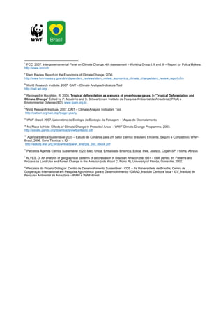 i
 IPCC, 2007. Intergovernamental Panel on Climate Change, 4th Assessment – Working Group I, II and III – Report for Policy Makers.
http://www.ipcc.ch/
ii
 Stern Review Report on the Economics of Climate Change, 2006.
http://www.hm-treasury.gov.uk/independent_reviews/stern_review_economics_climate_change/stern_review_report.cfm
iii
 World Research Institute, 2007. CAIT – Climate Analysis Indicators Tool
http://cait.wri.org/
iv
   Reviewed in Houghton, R. 2005. Tropical deforestation as a source of greenhouse gases. In “Tropical Deforestation and
Climate Change” Edited by P. Moutinho and S. Schwartzman. Instituto de Pesquisa Ambiental da Amazônia (IPAM) e
Environmental Defense (ED). www.ipam.org.br.
.
v
  World Research Institute, 2007. CAIT – Climate Analysis Indicators Tool
  http://cait.wri.org/cait.php?page=yearly
vi
       WWF-Brasil, 2007. Laboratório de Ecologia de Ecologia da Paisagem – Mapas de Desmatamento.
vii
  No Place to Hide: Effects of Climate Change in Protected Áreas – WWF-Climate Change Programme, 2003.
http://assets.panda.org/downloads/wwfparksbro.pdf
viii
  Agenda Elétrica Sustentável 2020 – Estudo de Cenários para um Setor Elétrico Brasileiro Eficiente, Seguro e Competitivo. WWF-
Brasil, 2006. Série Técnica: v.12 –
http://assets.wwf.org.br/downloads/wwf_energia_2ed_ebook.pdf
ix
       Parceiros Agenda Elétrica Sustentável 2020: Idec, Unica, Embaixada Britânica, Eólica, Inee, Abesco, Cogen-SP, Fboms, Abrava
x
 ALVES, D. An analysis of geographical patterns of deforestation in Brazilian Amazon the 1991 - 1996 period. In: Patterns and
Process os Land Use and Forest Change in the Amazon (eds Wood C, Porro R), University of Florida, Gainsville, 2002.
xi
 Parceiros do Projeto Diálogos: Centro de Desenvolvimento Sustentável - CDS – da Universidade de Brasília, Centro de
Cooperação Internacional em Pesquisa Agronômica para o Desenvolvimento - CIRAD, Instituto Centro e Vida - ICV, Instituto de
Pesquisa Ambiental da Amazônia – IPAM e WWF-Brasil.
 