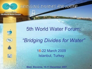 5th World Water Forum: “ Bridging Divides for Water ” 1 6 -22 March 2009 Istanbul, Turkey Bled, Slovenia, 10-11 December 2007 