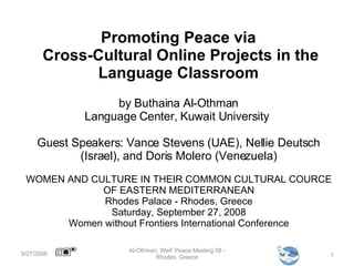 Promoting Peace via  Cross-Cultural Online Projects in the Language Classroom by Buthaina Al-Othman Language Center, Kuwait University  Guest Speakers: Vance Stevens (UAE), Nellie Deutsch (Israel), and Doris Molero (Venezuela) 9/27/2008 Al-Othman, WwF Peace Meeting 08 - Rhodes, Greece WOMEN AND CULTURE IN THEIR COMMON CULTURAL COURCE OF EASTERN MEDITERRANEAN Rhodes Palace - Rhodes, Greece Saturday, September 27, 2008 Women without Frontiers International Conference 