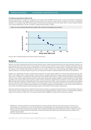 11
worldwide fuel charter | methane-based transportation fuels | 28 October 2019
TECHNICAL BACKGROUND	 METHANE-BASED TRANSPORTATION FUELS
The Relationship Between MN and WI
As discussed above on page 8, it is important to recognize that the MN and WI, which are key characteristics of gaseous
methane-based fuels, are directly related (as long as the inert content is low) and vary inversely as the gas composition
changes. For example, high MN fuel has good anti-knocking characteristics but with lower WI (i.e., lower energy content).
This inverse relationship is shown in Figure 4 using the fuels listed in Table 1.
Figure 4: Inverse Quality Relationship of MN to WI in Several Fuel Samples (see Table 1)
Source: Non-confidential Data Used with Honda’s Permission
Sulphur
Sulphur can enter methane-based fuel through several routes: natural gas extracted from the earth naturally contains sul-
phur; gas derived from other sources may contain it if those sources contain it; and sulphur-containing odorants may be
added to the gas during processing or distribution to aid in leak detection for safety reasons. 1
Sulphur has impacts inside
the engine, in the exhaust after-treatment system and on sensors used for the on-board diagnostic (OBD) systems. These
adverse effects on vehicles/engines require it to be reduced or limited in methane-based fuel used for transportation.
Sulphur can significantly increase smog-forming emissions by reducing the efficiency of three-way exhaust system cata-
lysts. 2
If the sulphur level is high enough, it may render the catalyst ineffective through sulphur poisoning of the catalyst’s
active sites. In addition, in powertrains with Otto-cycle, spark ignition-type engines, sulphur adversely affects heated oxygen
sensors in the exhaust after-treatment system, which also reduces the system’s ability to control emissions. In both diesel
and Otto-cycle spark ignition-type engines, sulphur further contributes significantly to emissions of fine particulate matter
(PM), through the formation of sulphates both in the exhaust stream and, later, in the atmosphere. Fortunately, these effects
may be reversible, depending on the starting and ending sulphur levels. Controlling sulphur to the levels recommended in
this Charter can reduce smog-forming emissions from catalyst-equipped vehicles/engines on the road and fine PM emis-
sions from all vehicles/engines while protecting engine and emission control system components.
Extensive testing has been done to determine the impact of sulphur in gasoline and diesel fuel on vehicle/engine emissions
and emission control systems also used on methane-powered vehicles/engines. Figure 5 shows the relationships between
sulphur and emissions of NOx and non-methane hydrocarbons (NMHC) in systems with three-way catalysts.
1
	 SAE1616 states: “Natural gas delivered to any CNG fueling station or vehicle shall have a distinctive odor potent enough for its presence to be
detected down to a concentration in air of not over 1/5 of the lower limit of flammability. This is approximately 1.0% methane in air by volume.” In
Japan, the typical dosage of odorising agent is 5 mg/Nm3
. When using ethyl mercaptan (C₂H₆S), the resulting sulphur level is 3.1 mg/kg. The amount
of added odorising compound should be carefully limited to keep the total sulphur level below Charter limits while maintaining compliance with
applicable safety regulations.
2
	 Three-way catalysts control emissions of HC, CO and NOx.
 