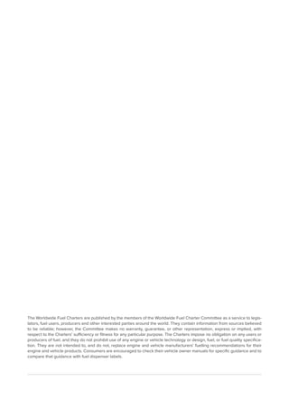 The Worldwide Fuel Charters are published by the members of the Worldwide Fuel Charter Committee as a service to legis-
lators, fuel users, producers and other interested parties around the world. They contain information from sources believed
to be reliable; however, the Committee makes no warranty, guarantee, or other representation, express or implied, with
respect to the Charters’ sufficiency or fitness for any particular purpose. The Charters impose no obligation on any users or
producers of fuel, and they do not prohibit use of any engine or vehicle technology or design, fuel, or fuel quality specifica-
tion. They are not intended to, and do not, replace engine and vehicle manufacturers’ fuelling recommendations for their
engine and vehicle products. Consumers are encouraged to check their vehicle owner manuals for specific guidance and to
compare that guidance with fuel dispenser labels.
 