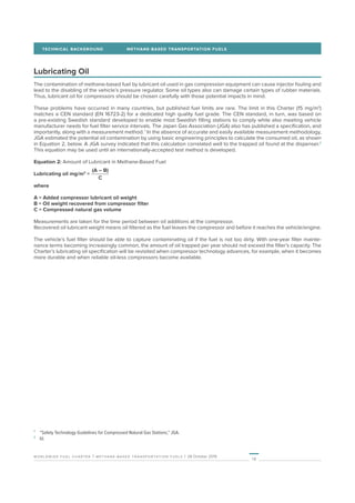 18
worldwide fuel charter | methane-based transportation fuels | 28 October 2019
TECHNICAL BACKGROUND	 METHANE-BASED TRANSPORTATION FUELS
Lubricating Oil
The contamination of methane-based fuel by lubricant oil used in gas compression equipment can cause injector fouling and
lead to the disabling of the vehicle’s pressure regulator. Some oil types also can damage certain types of rubber materials.
Thus, lubricant oil for compressors should be chosen carefully with those potential impacts in mind.
These problems have occurred in many countries, but published fuel limits are rare. The limit in this Charter (15 mg/m3
)
matches a CEN standard (EN 16723-2) for a dedicated high quality fuel grade. The CEN standard, in turn, was based on
a pre-existing Swedish standard developed to enable most Swedish filling stations to comply while also meeting vehicle
manufacturer needs for fuel filter service intervals. The Japan Gas Association (JGA) also has published a specification, and
importantly, along with a measurement method. 1
In the absence of accurate and easily available measurement methodology,
JGA estimated the potential oil contamination by using basic engineering principles to calculate the consumed oil, as shown
in Equation 2, below. A JGA survey indicated that this calculation correlated well to the trapped oil found at the dispenser.2
This equation may be used until an internationally-accepted test method is developed.
Equation 2: Amount of Lubricant in Methane-Based Fuel
Lubricating oil mg/m3
=
C
(A – B)
where
A = Added compressor lubricant oil weight
B = Oil weight recovered from compressor filter
C = Compressed natural gas volume
Measurements are taken for the time period between oil additions at the compressor.
Recovered oil lubricant weight means oil filtered as the fuel leaves the compressor and before it reaches the vehicle/engine.
The vehicle’s fuel filter should be able to capture contaminating oil if the fuel is not too dirty. With one-year filter mainte-
nance terms becoming increasingly common, the amount of oil trapped per year should not exceed the filter’s capacity. The
Charter’s lubricating oil specification will be revisited when compressor technology advances, for example, when it becomes
more durable and when reliable oil-less compressors become available.
1
	 “Safety Technology Guidelines for Compressed Natural Gas Stations,” JGA.
2
	Id.
 