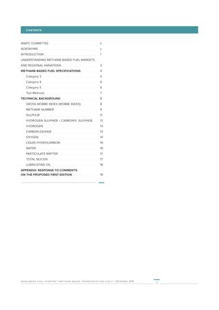 worldwide fuel charter | methane-based transportation fuels | 28 October 2019
iii
WWFC COMMITTEE 	 	ii
ACRONYMS 	 	v
INTRODUCTION 	 	1
UNDERSTANDING METHANE-BASED FUEL MARKETS
AND REGIONAL VARIATIONS 	 	3
METHANE-BASED FUEL SPECIFICATIONS 	 	4
	 Category 3 	 	4
	 Category 4 	 	5
	 Category 5 	 	6
	 Test Methods	 	7
TECHNICAL BACKGROUND	 	8
	 GROSS WOBBE INDEX (WOBBE INDEX) 	 	8
	 METHANE NUMBER 	 	9
	SULPHUR 	 	11
	 HYDROGEN SULPHIDE + CARBONYL SULPHIDE 	 	13
	HYDROGEN 	 	13
	 CARBON DIOXIDE 	 	13
	OXYGEN 	 	14
	 LIQUID HYDROCARBON 	 	16
	WATER 	 	16
	 PARTICULATE MATTER 	 	17
	 TOTAL SILICON 	 	17
	 LUBRICATING OIL 	 	18
APPENDIX: RESPONSE TO COMMENTS
ON THE PROPOSED FIRST EDITION 	 	19
CONTENTS
 