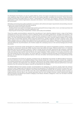 1
worldwide fuel charter | methane-based transportation fuels | 28 October 2019
INTRODUCTION
The Worldwide Fuel Charters are part of a global effort by vehicle and engine manufacturers to increase awareness of the
many significant ways that fuel quality affects vehicle and engine operation, durability and emissions. These documents
provide consistent fuel quality advice to anyone – policymakers, fuel producers, fuel suppliers, standard-setting technical
organizations, public interest organizations, educators and citizens – who is interested in helping consumers and improving
the environment.
Ultimately, harmonising fuel quality worldwide in accordance with vehicle and engine requirements and providing consumer
access to the recommended fuels will help society by:
–	 Minimising vehicle and engine emissions;
–	 Enabling vehicle and engine technologies that maintain good performance longer, which, in turn, can lower purchase and
operation costs and increase consumer satisfaction; and
–	 Improving the functioning of transportation markets, both locally and worldwide.
These fuel quality recommendations represent the manufacturers’ best collective judgment about a range of fuel factors
considered to be the most important in terms of affecting vehicle and engine performance, durability and emissions. The
recommended specifications are arranged in categories that correspond to different levels of vehicle and engine techno-
logies. The most sophisticated technologies require, and will perform best, when using the highest category of fuel quality,
but all levels of technology typically achieve improved performance, greater longevity and lower emissions when using
higher category fuels on a regular basis. Importantly, the fuels specified in the highest categories enable the introduction
of technologies having the greatest fuel efficiency and lowest greenhouse gas emissions. To improve understanding of the
rationale behind the recommendations, the Charters explain the underlying science in the technical backgrounds of these
documents.
This Charter recommends quality specifications for methane-based fuels used for transportation purposes, including fuels
identified as compressed natural gas (CNG), liquefied natural gas (LNG) and biogas. Methane-based fuel is an important
alternative that has the potential to improve a region’s energy security and lower greenhouse gas emissions, especially
when it contains advanced, sustainable biogas. Its use in transportation has been limited due to lack of infrastructure, rela-
tively short driving range and the need for vehicle and engine adaptation. Wide variations in fuel quality around the world
also have limited the size of this market. The recent rapid rise in methane production through unconventional techniques,
however, has rekindled and strengthened interest in this fuel, and better, harmonised fuel quality is a key pathway to help
this market grow.
Like the Worldwide Fuel Charter for Gasoline and Diesel Fuel, the Worldwide Fuel Charter for Methane-Based Transporta-
tion Fuels (referred to here as the Methane-Based Fuels Charter) divides the vehicle and engine markets into categories
of increasing performance and emissions regulations. Moving from the lowest category (least stringent performance and
emission controls) to the highest (the most stringent requirements) will typically achieve improved performance and lower
emissions from the vehicles and engines using the fuel specified for the category.
The Methane-Based Fuels Charter provides recommendations for Categories 3, 4, and 5 to closely match the emission
controls for each category with their gasoline and diesel fuel equivalents in the Worldwide Fuel Charter for those fuels. In the
Gasoline and Diesel Fuel Charter, Category 1 and 2 fuels were intended for markets with no emission controls or first gen-
eration emission controls such as US Tier 1, Euro 2/II, or Euro 3/III. Methane-based fuels are inherently cleaner, however, so
engines/vehicles that are able to use methane generally meet the more stringent emission control requirements aligned
with the Gasoline and Diesel Fuel Charter’s Category 3 and above; therefore, Categories 1 and 2 are not listed in the Me-
thane-Based Fuels Charter.
 