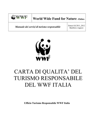World Wide Fund for Nature -Onlus-
                                              Sintesi Ed 2011_2012
Manuale dei servizi di turismo responsabile     Bambini e ragazzi




CARTA DI QUALITA’ DEL
TURISMO RESPONSABILE
   DEL WWF ITALIA


        Ufficio Turismo Responsabile WWF Italia
 