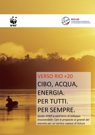 VERSO RIO +20
CIBO, ACQUA,
ENERGIA.
PER TUTTI.
PER SEMPRE.
Guida WWF a vent’anni di sviluppo
insostenibile. Con le proposte ai grandi del
pianeta per un vertice capace di futuro

                             1
 