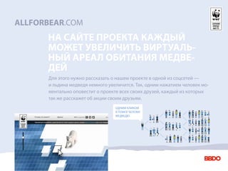 ALLFORBEAR.COM
      НА САЙТЕ ПРОЕКТА КАЖДЫЙ
      МОЖЕТ УВЕЛИЧИТЬ ВИРТУАЛЬ-
      НЫЙ АРЕАЛ ОБИТАНИЯ МЕДВЕ-
      ДЕЙ
      Для этого нужно рассказать о нашем проекте в одной из соцсетей —
      и льдина медведя немного увеличится. Так, одним нажатием человек мо-
      ментально оповестит о проекте всех своих друзей, каждый из которых
      так же расскажет об акции своим друзьям.
                                  ОДНИМ КЛИКОМ
                                  Я ПОМОГ БЕЛОМУ
                                  МЕДВЕДЮ.
 