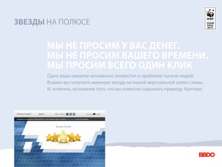 ЗВЕЗДЫ НА ПОЛЮСЕ

      МЫ НЕ ПРОСИМ У ВАС ДЕНЕГ.
      МЫ НЕ ПРОСИМ ВАШЕГО ВРЕМЕНИ.
      МЫ ПРОСИМ ВСЕГО ОДИН КЛИК
       Одно ваше нажатие мгновенно оповестит о проблеме тысячи людей.
       Взамен вы получите именную звезду на нашей виртуальной аллее славы.
       И, конечно, осознание того, что вы помогли сохранить природу Арктики.
 