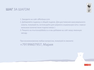 ШАГ ЗА ШАГОМ

       1. Заходите на сайт allforbear.com
       2. Добавляйте льдинку к общей льдине. Для достижения максимального
        охвата, пожалуйста, используйте для шеринга социальную сеть с макси-
        мальным количеством подписчиков :)
       3. Пишите на murnova@bbdo.ru и мы добавим на сайт вашу именную
        звезду.


       При возникновении любых вопросов, пожалуйста звоните:
       +79199607957, Мария
 