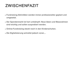 ZWISCHENFAZIT
Fundraising-Aktivitäten werden immer professioneller geplant und
umgesetzt.
Der Spendenmarkt ist hart umkämpft: Neue Ideen und Massnahmen
sind wichtig und sollen ausprobiert werden.
Online-Fundraising steckt noch in den Kinderschuhen.
Die Digitalisierung schreitet jedoch voran…
 