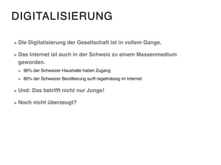 DIGITALISIERUNG
Die Digitalisierung der Gesellschaft ist in vollem Gange.
Das Internet ist auch in der Schweiz zu einem Massenmedium
geworden.
90% der Schweizer Haushalte haben Zugang
80% der Schweizer Bevölkerung surft regelmässig im Internet
Und: Das betrifft nicht nur Junge!
Noch nicht überzeugt?
 