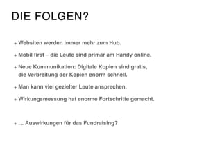 DIE FOLGEN?
Websiten werden immer mehr zum Hub.
Mobil ﬁrst – die Leute sind primär am Handy online.
Neue Kommunikation: Digitale Kopien sind gratis,  
die Verbreitung der Kopien enorm schnell.
Man kann viel gezielter Leute ansprechen.
Wirkungsmessung hat enorme Fortschritte gemacht.
… Auswirkungen für das Fundraising?
 