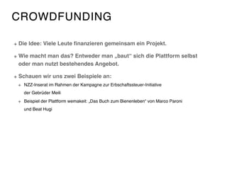 CROWDFUNDING
Die Idee: Viele Leute ﬁnanzieren gemeinsam ein Projekt.
Wie macht man das? Entweder man „baut“ sich die Plattform selbst
oder man nutzt bestehendes Angebot.
Schauen wir uns zwei Beispiele an:
NZZ-Inserat im Rahmen der Kampagne zur Erbschaftssteuer-Initiative  
der Gebrüder Meili
Beispiel der Plattform wemakeit: „Das Buch zum Bienenleben“ von Marco Paroni  
und Beat Hugi
 