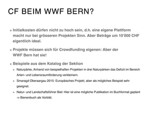 CF BEIM WWF BERN?
Initialkosten dürfen nicht zu hoch sein, d.h. eine eigene Plattform
macht nur bei grösseren Projekten Sinn. Aber Beträge um 10’000 CHF
eigentlich ideal.
Projekte müssen sich für Crowdfunding eigenen: Aber der  
WWF Bern hat sie!
Beispiele aus dem Katalog der Sektion
Naturpärke, Anhand von beispielhaften Projekten in drei Naturpärken das Deﬁzit im Bereich
Arten- und Lebensraumförderung verkleinern.
Smaragd Oberaargau 2015: Europäisches Projekt, aber als mögliches Beispiel sehr
geeignet.
Natur- und Landschaftsführer Biel: Hier ist eine mögliche Publikation im Buchformat geplant
-> Bienenbuch als Vorbild.
 