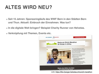 ALTES WIRD NEU?
Seit 15 Jahren: Sponsoringläufe des WWF Bern in den Städten Bern
und Thun. Aktuell: Einbruch der Einnahmen. Was tun?
In die digitale Welt bringen? Beispiel Charity Runner von Helvetas.
Verknüpfung mit Themen, Events etc.
Link: https://life-changer.helvetas.ch/zurich-marathon
 