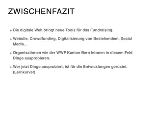 ZWISCHENFAZIT
Die digitale Welt bringt neue Tools für das Fundraising.
Website, Crowdfunding, Digitalisierung von Bestehendem, Social
Media…
Organisationen wie der WWF Kanton Bern können in diesem Feld
Dinge ausprobieren.
Wer jetzt Dinge ausprobiert, ist für die Entwicklungen gerüstet.
(Lernkurve!)
 