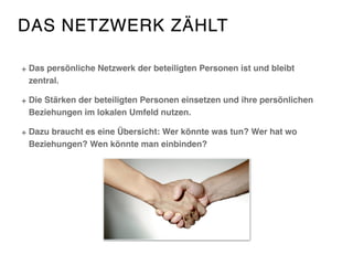 DAS NETZWERK ZÄHLT
Das persönliche Netzwerk der beteiligten Personen ist und bleibt
zentral.
Die Stärken der beteiligten Personen einsetzen und ihre persönlichen
Beziehungen im lokalen Umfeld nutzen.
Dazu braucht es eine Übersicht: Wer könnte was tun? Wer hat wo
Beziehungen? Wen könnte man einbinden?
 