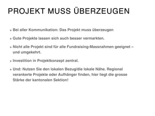 PROJEKT MUSS ÜBERZEUGEN
Bei aller Kommunikation: Das Projekt muss überzeugen
Gute Projekte lassen sich auch besser vermarkten.
Nicht alle Projekt sind für alle Fundraising-Massnahmen geeignet –
und umgekehrt.
Investition in Projektkonzept zentral.
Und: Nutzen Sie den lokalen Bezug/die lokale Nähe. Regional
verankerte Projekte oder Aufhänger ﬁnden, hier liegt die grosse
Stärke der kantonalen Sektion!
 