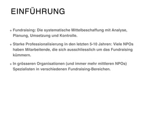 EINFÜHRUNG
Fundraising: Die systematische Mittelbeschaffung mit Analyse,
Planung, Umsetzung und Kontrolle.
Starke Professionalisierung in den letzten 5-10 Jahren: Viele NPOs
haben Mitarbeitende, die sich ausschliesslich um das Fundraising
kümmern.
In grösseren Organisationen (und immer mehr mittleren NPOs)
Spezialisten in verschiedenen Fundraising-Bereichen.
 