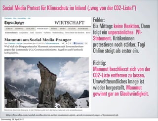 Social Media Protest für Klimaschutz im Inland („weg von der C02-Liste!“)
                                                                         Fehler:
                                                                         Bis Mittags keine Reaktion. Dann
                                                                         folgt ein unpersönliches PR-
                                                                         Statement. Kritikerinnen
                                                                         protestieren noch stärker. Tagi
                                                                         Online steigt als erster ein.

                                                                         Richtig:
                                                                         Mammut beschliesst sich von der
                                                                         C02-Liste entfernen zu lassen.
                                                                         Umweltfreundliches Image ist
                                                                         wieder hergestellt, Mammut
                                                                         gewinnt gar an Glaubwürdigkeit.


     http://bisculm.com/social-media-sturm-ueber-mammut-4306--4306/comment-page-1/#comment-96

Donnerstag, 26. April 2012
 