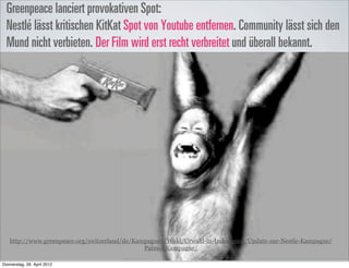 Greenpeace lanciert provokativen Spot:
  Nestlé lässt kritischen KitKat Spot von Youtube entfernen. Community lässt sich den
  Mund nicht verbieten. Der Film wird erst recht verbreitet und überall bekannt.




   http://www.greenpeace.org/switzerland/de/Kampagnen/Wald/Urwald-in-Indonesien/Update-zur-Nestle-Kampagne/
                                               Palmol-Kampagne/

Donnerstag, 26. April 2012
 