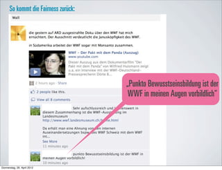 So kommt die Fairness zurück:




                                      „Punkto Bewusstseinsbildung ist der
                                       WWF in meinen Augen vorbildlich“




Donnerstag, 26. April 2012
 