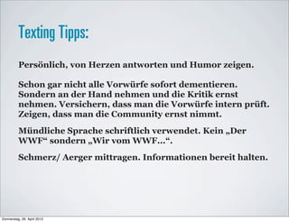Texting Tipps:
          Persönlich, von Herzen antworten und Humor zeigen.

          Schon gar nicht alle Vorwürfe sofort dementieren.
          Sondern an der Hand nehmen und die Kritik ernst
          nehmen. Versichern, dass man die Vorwürfe intern prüft.
          Zeigen, dass man die Community ernst nimmt.
          Mündliche Sprache schriftlich verwendet. Kein „Der
          WWF“ sondern „Wir vom WWF...“.
          Schmerz/ Aerger mittragen. Informationen bereit halten.




Donnerstag, 26. April 2012
 