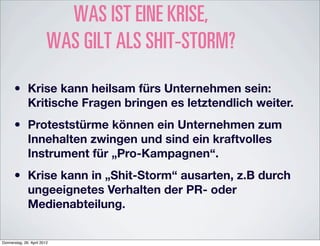 WAS IST EINE KRISE,
                         WAS GILT ALS SHIT-STORM?

      •       Krise kann heilsam fürs Unternehmen sein:
              Kritische Fragen bringen es letztendlich weiter.

      •       Proteststürme können ein Unternehmen zum
              Innehalten zwingen und sind ein kraftvolles
              Instrument für „Pro-Kampagnen“.

      •       Krise kann in „Shit-Storm“ ausarten, z.B durch
              ungeeignetes Verhalten der PR- oder
              Medienabteilung.


Donnerstag, 26. April 2012
 