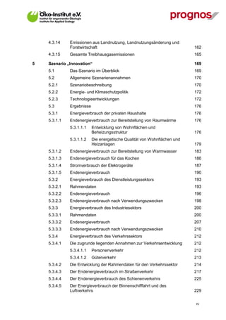 4.3.14    Emissionen aus Landnutzung, Landnutzungsänderung und
              Forstwirtschaft                                              162
    4.3.15    Gesamte Treibhausgasemissionen                               165

5   Szenario „Innovation“                                                  169
    5.1       Das Szenario im Überblick                                    169
    5.2       Allgemeine Szenarienannahmen                                 170
    5.2.1     Szenariobeschreibung                                         170
    5.2.2     Energie- und Klimaschutzpolitik                              172
    5.2.3     Technologieentwicklungen                                     172
    5.3       Ergebnisse                                                   176
    5.3.1     Energieverbrauch der privaten Haushalte                      176
    5.3.1.1   Endenergieverbrauch zur Bereitstellung von Raumwärme         176
              5.3.1.1.1    Entwicklung von Wohnflächen und
                           Beheizungsstruktur                              176
              5.3.1.1.2    Die energetische Qualität von Wohnflächen und
                           Heizanlagen                                     179
    5.3.1.2   Endenergieverbrauch zur Bereitstellung von Warmwasser        183
    5.3.1.3   Endenergieverbrauch für das Kochen                           186
    5.3.1.4   Stromverbrauch der Elektrogeräte                             187
    5.3.1.5   Endenergieverbrauch                                          190
    5.3.2     Energieverbrauch des Dienstleistungssektors                  193
    5.3.2.1   Rahmendaten                                                  193
    5.3.2.2   Endenergieverbrauch                                          196
    5.3.2.3   Endenergieverbrauch nach Verwendungszwecken                  198
    5.3.3     Energieverbrauch des Industriesektors                        200
    5.3.3.1   Rahmendaten                                                  200
    5.3.3.2   Endenergieverbrauch                                          207
    5.3.3.3   Endenergieverbrauch nach Verwendungszwecken                  210
    5.3.4     Energieverbrauch des Verkehrssektors                         212
    5.3.4.1   Die zugrunde liegenden Annahmen zur Verkehrsentwicklung      212
              5.3.4.1.1    Personenverkehr                                 212
              5.3.4.1.2    Güterverkehr                                    213
    5.3.4.2   Die Entwicklung der Rahmendaten für den Verkehrssektor       214
    5.3.4.3   Der Endenergieverbrauch im Straßenverkehr                    217
    5.3.4.4   Der Endenergieverbrauch des Schienenverkehrs                 225
    5.3.4.5   Der Energieverbrauch der Binnenschifffahrt und des
              Luftverkehrs                                                 229


                                                                           IV
 