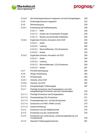 5.3.4.6    Der Endenergieverbrauch insgesamt und nach Energieträgern   229
5.3.5      Endenergieverbrauch insgesamt                               233
5.3.6      Stromerzeugung                                              239
5.3.6.1    Entwicklung des Kraftwerksparks                             239
           5.3.6.1.1   KWK                                             239
           5.3.6.1.2   Ausbau der erneuerbaren Energien                239
           5.3.6.1.3   Neubau konventioneller Kraftwerke               244
5.3.6.2    Ergebnisse Variante „Innovation ohne CCS“                   245
           5.3.6.2.1   Arbeit                                          245
           5.3.6.2.2   Leistung                                        246
           5.3.6.2.3   Brennstoffeinsatz, CO2-Emissionen               250
           5.3.6.2.4   Kosten                                          252
5.3.6.3    Ergebnisse Variante „Innovation mit CCS“                    254
           5.3.6.3.1   Arbeit                                          254
           5.3.6.3.2   Leistung                                        254
           5.3.6.3.3   Brennstoffeinsatz, CO2-Emissionen               259
           5.3.6.3.4   Kosten                                          261
5.3.7      Fernwärmeerzeugung                                          263
5.3.8      Übrige Umwandlung                                           263
5.3.9      Primärenergie                                               263
5.3.9.1    Variante „ohne CCS“                                         263
5.3.9.2    Variante „mit CCS“                                          265
5.3.10     Energiebedingte Treibhausgase                               267
5.3.11     Flüchtige Emissionen des Energiesektors und nicht-
           energiebedingte Emissionen aus dem Industriesektor          270
5.3.11.1   Flüchtige Emissionen des Energiesektors                     270
5.3.11.2   Prozessbedingte CO2 Emissionen                              271
5.3.11.3   Prozessbedingte CH4- und N2O-Emissionen                     272
5.3.11.4   Emissionen von FKW, HFKW und SF6                            273
5.3.11.5   Zusammenfassung                                             274
5.3.12     Emissionen aus der Abfallwirtschaft                         275
5.3.13     Emissionen aus der Landwirtschaft                           276
5.3.14     Emissionen aus Landnutzung, Landnutzungsänderung und
           Forstwirtschaft                                             278
5.3.15     Gesamte Treibhausgasemissionen                              281




                                                                        V
 