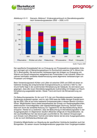 Abbildung 4.3-11:           Szenario „Referenz“: Endenergieverbrauch im Dienstleistungssektor
                            nach Verwendungszwecken 2005 – 2050, in PJ

       1.500


       1.250


       1.000


        750
  PJ




        500


        250


           0
                     2005                 2020            2030            2040              2050

         Raumwärme          Kühlen und Lüf ten   Beleuchtung     Prozesswärme    Kraf t    Bürogeräte

                                                                                      Quelle: Prognos 2009


Der spezifische Energiebedarf der zur Erzeugung von Prozesswärme eingesetzten Anla-
gen verringert sich im Betrachtungszeitraum im Durchschnitt zwischen 24 % (Strom) bis
35 % (Brennstoffe). Die technischen Verbesserungen bei Anlagen zur Erzeugung von
Wärme und Dampf entsprechen weitgehend den Fortschritten in der Industrie. Diese An-
nahmen beinhalten verstärkte Abwärmenutzung sowie allgemeine Verbesserungen von
Prozessen und Anlagen.

Beim Verwendungszweck Kühlen und Lüften ist zwischen 2005 und 2050 mit einem er-
heblichen Anstieg des entsprechenden Energieverbrauchs zu rechnen (+300 %). Der
Grund hierfür liegt in der zunehmenden Klimatisierung der Gebäude. Es wird davon aus-
gegangen, dass alle neuen Dienstleistungsgebäude routinemäßig mit Anlagen zur Raum-
klimatisierung ausgestattet werden. Dieser Trend wird durch die Klimaerwärmung ver-
stärkt.

Für Beleuchtungszwecke, für die rund 10 % der vom Dienstleistungssektor bezogenen
Endenergie eingesetzt werden, wird im Jahr 2050 etwa die Hälfte weniger Energie benö-
tigt als 2005. Dies ist auf hohe realisierte Einsparpotenziale in diesem Bereich zurückzu-
führen. Möglichkeiten hierzu bietet beispielsweise der Einsatz von Rasterspiegelleuchten,
elektronischen Vorschaltgeräten oder tageslichtabhängiger Dimmung. Darüber hinaus
lässt sich durch die verstärkte Nutzung von Tageslicht für die Raumbeleuchtung Strom
einsparen. Hierbei ist zu bedenken, dass die Beleuchtung im Dienstleistungssektor in der
Ausgangssituation im Allgemeinen deutlich effizienter erfolgt als im Haushaltssektor, da
die Leuchtstofflampe hier das bevorzugte Leuchtmittel ist. Die relativen Einsparungen
zum Einsatz noch effizienterer Technik sind daher kleiner als bei einer Ausgangssituation,
in der es noch Glühfadenleuchtkörper gibt.

Erhebliche Möglichkeiten zur Absenkung der spezifischen Verbräuche bestehen auch bei
Bürogeräten. So weisen neuere Gerätegenerationen gegenüber ihren Vorgängermodellen


V13_091014                                                                                              79
 