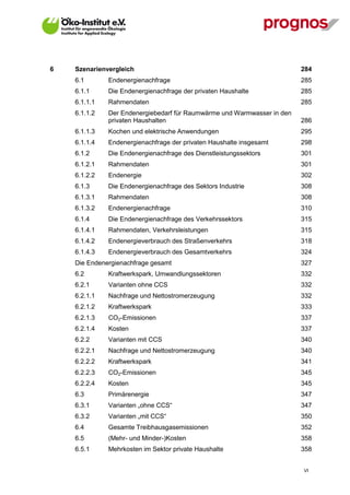 6   Szenarienvergleich                                                   284
    6.1       Endenergienachfrage                                        285
    6.1.1     Die Endenergienachfrage der privaten Haushalte             285
    6.1.1.1   Rahmendaten                                                285
    6.1.1.2   Der Endenergiebedarf für Raumwärme und Warmwasser in den
              privaten Haushalten                                        286
    6.1.1.3   Kochen und elektrische Anwendungen                         295
    6.1.1.4   Endenergienachfrage der privaten Haushalte insgesamt       298
    6.1.2     Die Endenergienachfrage des Dienstleistungssektors         301
    6.1.2.1   Rahmendaten                                                301
    6.1.2.2   Endenergie                                                 302
    6.1.3     Die Endenergienachfrage des Sektors Industrie              308
    6.1.3.1   Rahmendaten                                                308
    6.1.3.2   Endenergienachfrage                                        310
    6.1.4     Die Endenergienachfrage des Verkehrssektors                315
    6.1.4.1   Rahmendaten, Verkehrsleistungen                            315
    6.1.4.2   Endenergieverbrauch des Straßenverkehrs                    318
    6.1.4.3   Endenergieverbrauch des Gesamtverkehrs                     324
    Die Endenergienachfrage gesamt                                       327
    6.2       Kraftwerkspark, Umwandlungssektoren                        332
    6.2.1     Varianten ohne CCS                                         332
    6.2.1.1   Nachfrage und Nettostromerzeugung                          332
    6.2.1.2   Kraftwerkspark                                             333
    6.2.1.3   CO2-Emissionen                                             337
    6.2.1.4   Kosten                                                     337
    6.2.2     Varianten mit CCS                                          340
    6.2.2.1   Nachfrage und Nettostromerzeugung                          340
    6.2.2.2   Kraftwerkspark                                             341
    6.2.2.3   CO2-Emissionen                                             345
    6.2.2.4   Kosten                                                     345
    6.3       Primärenergie                                              347
    6.3.1     Varianten „ohne CCS“                                       347
    6.3.2     Varianten „mit CCS“                                        350
    6.4       Gesamte Treibhausgasemissionen                             352
    6.5       (Mehr- und Minder-)Kosten                                  358
    6.5.1     Mehrkosten im Sektor private Haushalte                     358


                                                                         VI
 