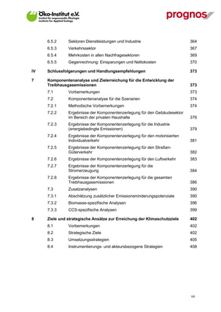 6.5.2     Sektoren Dienstleistungen und Industrie                     364
     6.5.3     Verkehrssektor                                              367
     6.5.4     Mehrkosten in allen Nachfragesektoren                       369
     6.5.5     Gegenrechnung: Einsparungen und Nettokosten                 370

IV   Schlussfolgerungen und Handlungsempfehlungen                          373

7    Komponentenanalyse und Zielerreichung für die Entwicklung der
     Treibhausgasemissionen                                                373
     7.1       Vorbemerkungen                                              373
     7.2       Komponentenanalyse für die Szenarien                        374
     7.2.1     Methodische Vorbemerkungen                                  374
     7.2.2     Ergebnisse der Komponentenzerlegung für den Gebäudesektor
               im Bereich der privaten Haushalte                           376
     7.2.3     Ergebnisse der Komponentenzerlegung für die Industrie
               (energiebedingte Emissionen)                                379
     7.2.4     Ergebnisse der Komponentenzerlegung für den motorisierten
               Individualverkehr                                           381
     7.2.5     Ergebnisse der Komponentenzerlegung für den Straßen-
               Güterverkehr                                                382
     7.2.6     Ergebnisse der Komponentenzerlegung für den Luftverkehr     383
     7.2.7     Ergebnisse der Komponentenzerlegung für die
               Stromerzeugung                                              384
     7.2.8     Ergebnisse der Komponentenzerlegung für die gesamten
               Treibhausgasemissionen                                      386
     7.3       Zusatzanalysen                                              390
     7.3.1     Abschätzung zusätzlicher Emissionsminderungspotenziale      390
     7.3.2     Biomasse-spezifische Analysen                               396
     7.3.3     CCS-spezifische Analysen                                    399

8    Ziele und strategische Ansätze zur Erreichung der Klimaschutzziele    402
     8.1       Vorbemerkungen                                              402
     8.2       Strategische Ziele                                          402
     8.3       Umsetzungsstrategien                                        405
     8.4       Instrumentierungs- und akteursbezogene Strategien           408




                                                                           VII
 