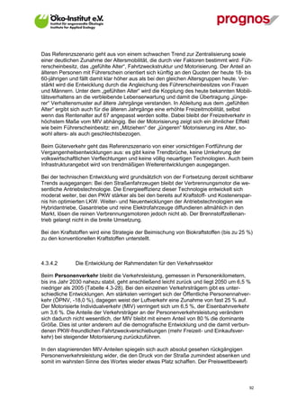 Das Referenzszenario geht aus von einem schwachen Trend zur Zentralisierung sowie
einer deutlichen Zunahme der Altersmobilität, die durch vier Faktoren bestimmt wird: Füh-
rerscheinbesitz, das „gefühlte Alter“, Fahrtzweckstruktur und Motorisierung. Der Anteil an
älteren Personen mit Führerschein orientiert sich künftig an den Quoten der heute 18- bis
60-jährigen und fällt damit klar höher aus als bei den gleichen Altersgruppen heute. Ver-
stärkt wird die Entwicklung durch die Angleichung des Führerscheinbesitzes von Frauen
und Männern. Unter dem „gefühlten Alter“ wird die Kopplung des heute bekannten Mobili-
tätsverhaltens an die verbleibende Lebenserwartung und damit die Übertragung „jünge-
rer“ Verhaltensmuster auf ältere Jahrgänge verstanden. In Ableitung aus dem „gefühlten
Alter“ ergibt sich auch für die älteren Jahrgänge eine erhöhte Freizeitmobilität, selbst
wenn das Rentenalter auf 67 angepasst werden sollte. Dabei bleibt der Freizeitverkehr in
höchstem Maße vom MIV abhängig. Bei der Motorisierung zeigt sich ein ähnlicher Effekt
wie beim Führerscheinbesitz: ein „Mitziehen“ der „jüngeren“ Motorisierung ins Alter, so-
wohl alters- als auch geschlechtsbezogen.

Beim Güterverkehr geht das Referenzszenario von einer vorsichtigen Fortführung der
Vergangenheitsentwicklungen aus: es gibt keine Trendbrüche, keine Umkehrung der
volkswirtschaftlichen Verflechtungen und keine völlig neuartigen Technologien. Auch beim
Infrastrukturangebot wird von trendmäßigen Weiterentwicklungen ausgegangen.

Bei der technischen Entwicklung wird grundsätzlich von der Fortsetzung derzeit sichtbarer
Trends ausgegangen: Bei den Straßenfahrzeugen bleibt der Verbrennungsmotor die we-
sentliche Antriebstechnologie. Die Energieeffizienz dieser Technologie entwickelt sich
moderat weiter, bei den PKW stärker als bei den bereits auf Kraftstoff- und Kostenerspar-
nis hin optimierten LKW. Weiter- und Neuentwicklungen der Antriebstechnologien wie
Hybridantriebe, Gasantriebe und reine Elektrofahrzeuge diffundieren allmählich in den
Markt, lösen die reinen Verbrennungsmotoren jedoch nicht ab. Der Brennstoffzellenan-
trieb gelangt nicht in die breite Umsetzung.

Bei den Kraftstoffen wird eine Strategie der Beimischung von Biokraftstoffen (bis zu 25 %)
zu den konventionellen Kraftstoffen unterstellt.



4.3.4.2       Die Entwicklung der Rahmendaten für den Verkehrssektor

Beim Personenverkehr bleibt die Verkehrsleistung, gemessen in Personenkilometern,
bis ins Jahr 2030 nahezu stabil, geht anschließend leicht zurück und liegt 2050 um 6,5 %
niedriger als 2005 (Tabelle 4.3-28). Bei den einzelnen Verkehrsträgern gibt es unter-
schiedliche Entwicklungen. Am stärksten verringert sich der Öffentliche Personennahver-
kehr (ÖPNV, -18,0 %), dagegen weist der Luftverkehr eine Zunahme von fast 25 % auf.
Der Motorisierte Individualverkehr (MIV) verringert sich um 6,5 %, der Eisenbahnverkehr
um 3,6 %. Die Anteile der Verkehrsträger an der Personenverkehrsleistung verändern
sich dadurch nicht wesentlich, der MIV bleibt mit einem Anteil von 80 % die dominante
Größe. Dies ist unter anderem auf die demografische Entwicklung und die damit verbun-
denen PKW-freundlichen Fahrtzweckverschiebungen (mehr Freizeit- und Einkaufsver-
kehr) bei steigender Motorisierung zurückzuführen.

In den stagnierenden MIV-Anteilen spiegeln sich auch absolut gesehen rückgängigen
Personenverkehrsleistung wider, die den Druck von der Straße zumindest absenken und
somit im wahrsten Sinne des Wortes wieder etwas Platz schaffen. Der Preiswettbewerb



V13_091014                                                                              92
 